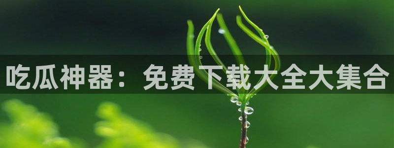 718.sⅹ 吃瓜：吃瓜神器：免费下载大全大集合