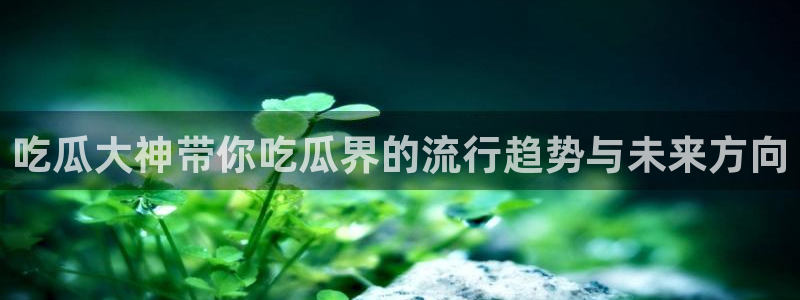 51吃瓜网今日吃瓜热门大瓜：吃瓜大神带你吃瓜界的流行趋势与未来方向