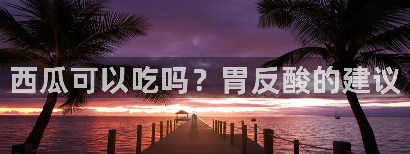 51cg吃瓜网每日吃瓜：西瓜可以吃吗？胃反酸的建议